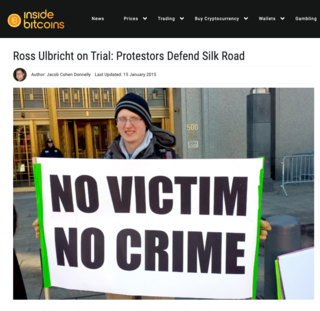 <h2>Ross Ulbricht on Trial: Protestors Defend Silk Road</h2>
<p>Published by Jacob Cohen Donnelly on 15 January 2015</p>
<p>NEW YORK (InsideBitcoins) &mdash; There numbers may have been few, but their complaints were many. Protestors gathered yesterday to show support for Ross Ulbricht as he went on trial, accused of being the brains behind Silk Road, the underground illegal drugs marketplace shut down by federal authorities in November 2013.</p>
<p>Members from the CopBlock.org team, jury nullification protesters and bitcoin enthusiasts showed up to protest outside the courtroom with an assortment of signs. One sign read, &ldquo;Today&rsquo;s villain, tomorrow&rsquo;s hero,&rdquo; while another said, &ldquo;No victim, no crime.&rdquo;</p>
<p>Source:&nbsp;<a href="https://insidebitcoins.com/news/ross-ulbricht-on-trial-protestors-defend-silk-road/28769">insidebitcoins.com</a></p>